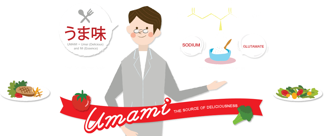 “อูมามิ” ซึ่งมาจากรากศัพท์ 2 คำ คือ อุไม่ (UMAI) ที่แปลว่า อร่อย (DELICIOUS) และ คำว่า มิ (MI) ที่แปลว่า แก่นแท้ (ESSENCE) ซึ่งนับเป็นเวลากว่า 100 ปีแห่งการค้นพบครั้งสำคัญ